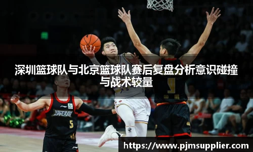 深圳篮球队与北京篮球队赛后复盘分析意识碰撞与战术较量