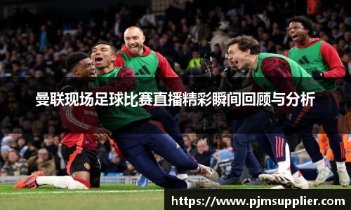 曼联现场足球比赛直播精彩瞬间回顾与分析