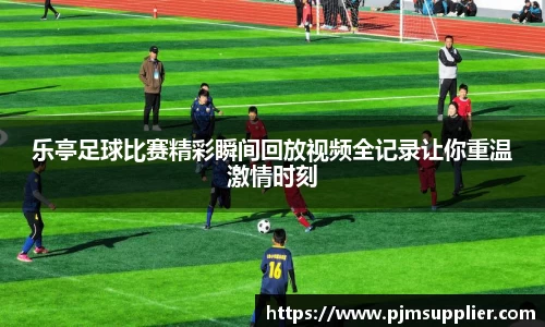 乐亭足球比赛精彩瞬间回放视频全记录让你重温激情时刻