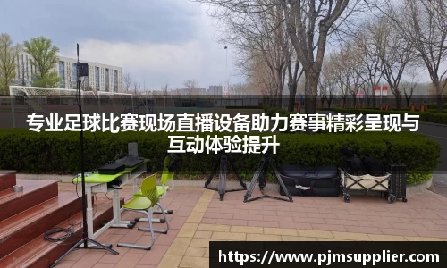 专业足球比赛现场直播设备助力赛事精彩呈现与互动体验提升