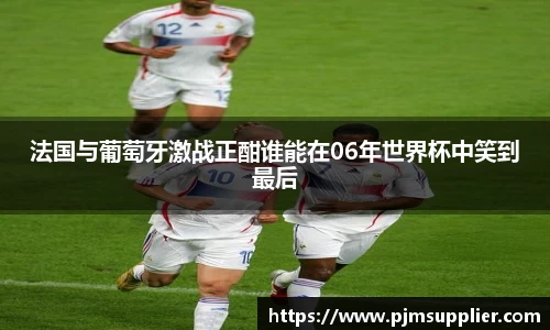 法国与葡萄牙激战正酣谁能在06年世界杯中笑到最后